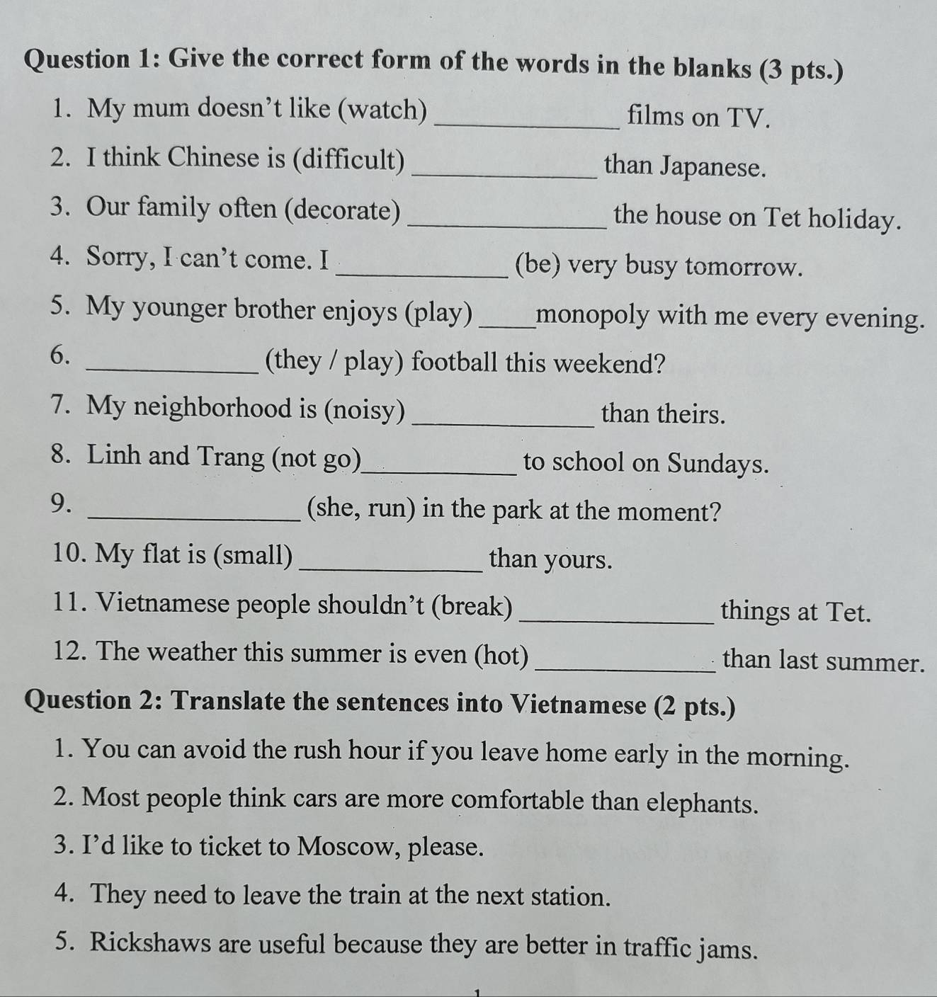 Give the correct form of the words in the blanks (3 pts.) 
1. My mum doesn’t like (watch) _films on TV. 
2. I think Chinese is (difficult) _than Japanese. 
3. Our family often (decorate) _the house on Tet holiday. 
4. Sorry, I can’t come. I _(be) very busy tomorrow. 
5. My younger brother enjoys (play)_ monopoly with me every evening. 
6. 
_(they / play) football this weekend? 
7. My neighborhood is (noisy) _than theirs. 
8. Linh and Trang (not go)_ to school on Sundays. 
9._ 
(she, run) in the park at the moment? 
10. My flat is (small) _than yours. 
11. Vietnamese people shouldn’t (break) _things at Tet. 
12. The weather this summer is even (hot) _than last summer. 
Question 2: Translate the sentences into Vietnamese (2 pts.) 
1. You can avoid the rush hour if you leave home early in the morning. 
2. Most people think cars are more comfortable than elephants. 
3. I’d like to ticket to Moscow, please. 
4. They need to leave the train at the next station. 
5. Rickshaws are useful because they are better in traffic jams.