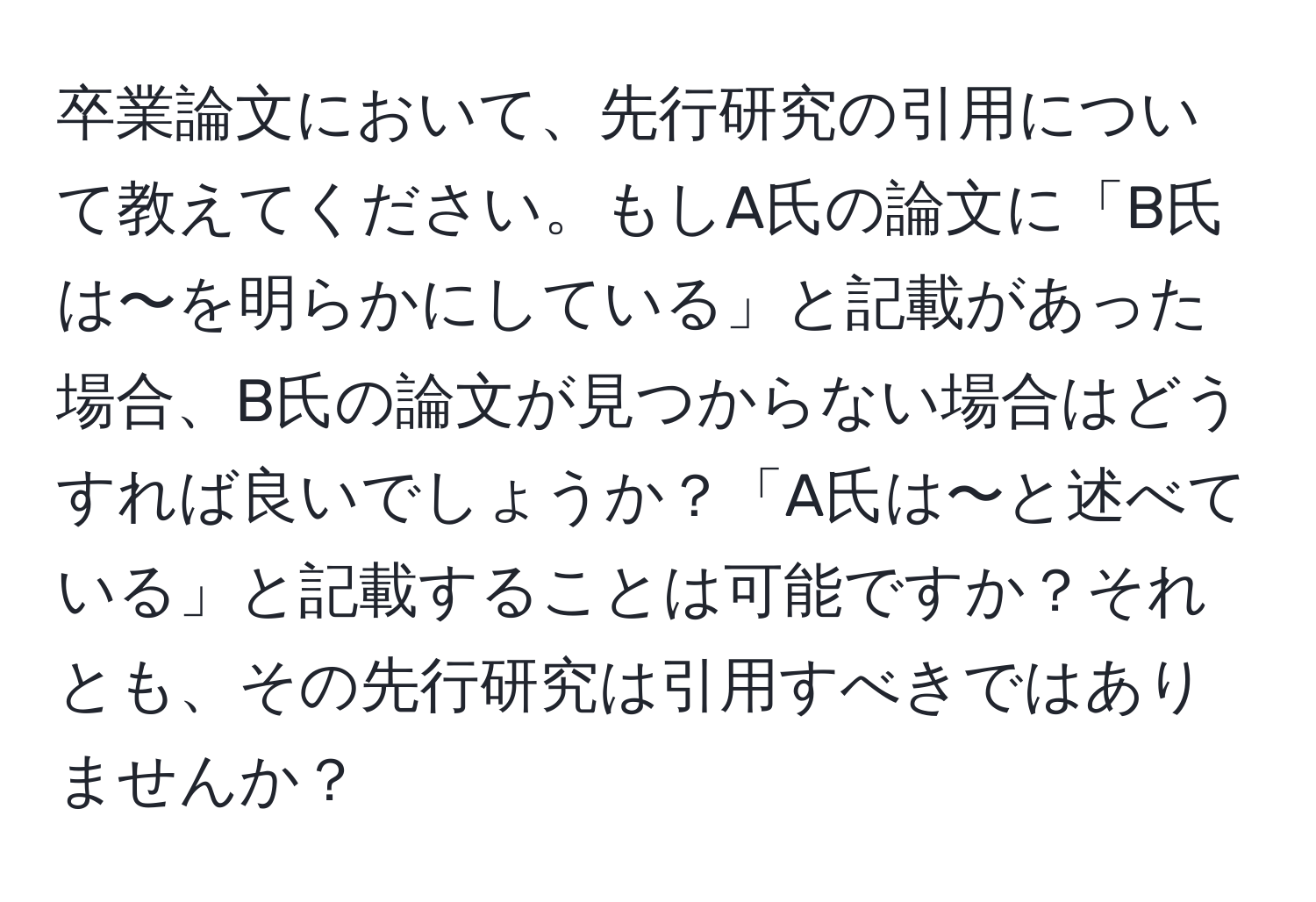 卒業論文において、先行研究の引用について教えてください。もしA氏の論文に「B氏は〜を明らかにしている」と記載があった場合、B氏の論文が見つからない場合はどうすれば良いでしょうか？「A氏は〜と述べている」と記載することは可能ですか？それとも、その先行研究は引用すべきではありませんか？