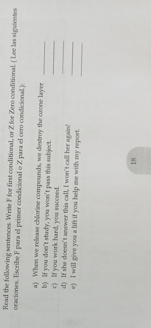 Read the following sentences. Write F for first conditional, or Z for Zero conditional. ( Lee las siguientes 
oraciones. Escribe F para el primer condicional o Z para el cero condicional.): 
a) When we release chlorine compounds, we destroy the ozone layer_ 
b) If you don’t study, you won’t pass this subject. 
_ 
c) If you work hard, you succeed. 
_ 
_ 
d) If she doesn’t answer this call, I won’t call her again! 
_ 
e) I will give you a lift if you help me with my report. 
18