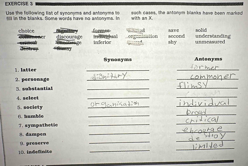 Use the following list of synonyms and antonyms to such cases, the antonym blanks have been marked
fill in the blanks. Some words have no antonyms. In with an X.
choice dignitor formor a save solid
noner discourage individual second understanding
critical ge inferior Sbation shy unmeasured
destroy
Synonyms Antonyms
1. latter
_
_
2. personage
_
_
3. substantial
_
_
4. select
_
_
5. society
_
_
6. humble
_
_
7. sympathetic_
_
8. dampen
_
_
9. preserve
_
_
10. indefinite
_
_