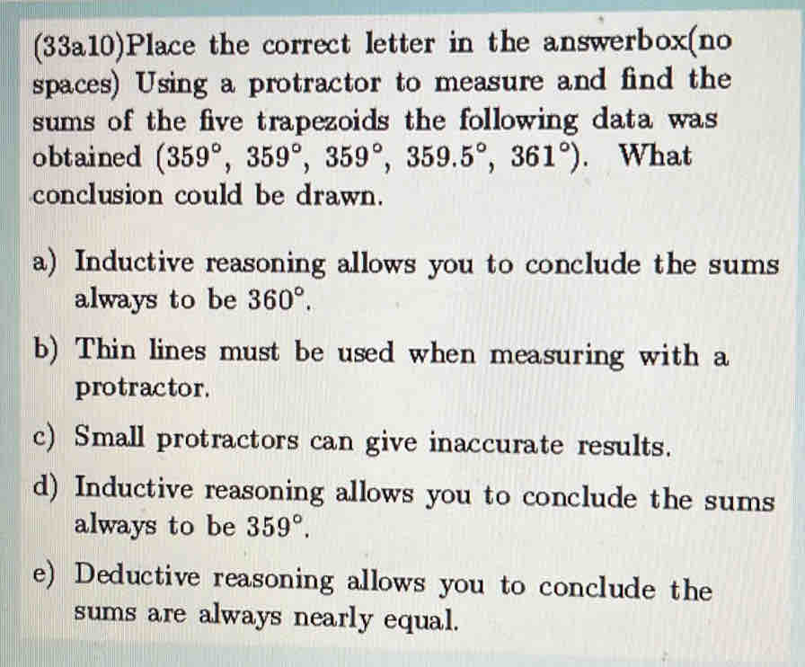 (33a10)Place the correct letter in the answerbox(no
spaces) Using a protractor to measure and find the
sums of the five trapezoids the following data was
obtained (359°,359°,359°, 359.5°,361°). What
conclusion could be drawn.
a) Inductive reasoning allows you to conclude the sums
always to be 360°.
b) Thin lines must be used when measuring with a
protractor.
c) Small protractors can give inaccurate results.
d) Inductive reasoning allows you to conclude the sums
always to be 359°.
e) Deductive reasoning allows you to conclude the
sums are always nearly equal.