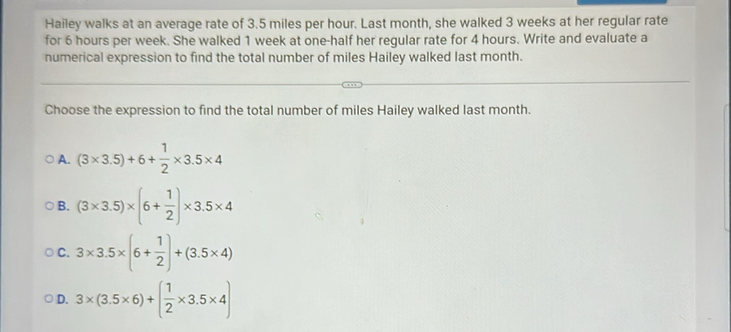 Hailey walks at an average rate of 3.5 miles per hour. Last month, she walked 3 weeks at her regular rate
for 6 hours per week. She walked 1 week at one-half her regular rate for 4 hours. Write and evaluate a
numerical expression to find the total number of miles Hailey walked last month.
Choose the expression to find the total number of miles Hailey walked last month.
A. (3* 3.5)+6+ 1/2 * 3.5* 4
B. (3* 3.5)* (6+ 1/2 )* 3.5* 4
C. 3* 3.5* (6+ 1/2 )+(3.5* 4)
D. 3* (3.5* 6)+( 1/2 * 3.5* 4)