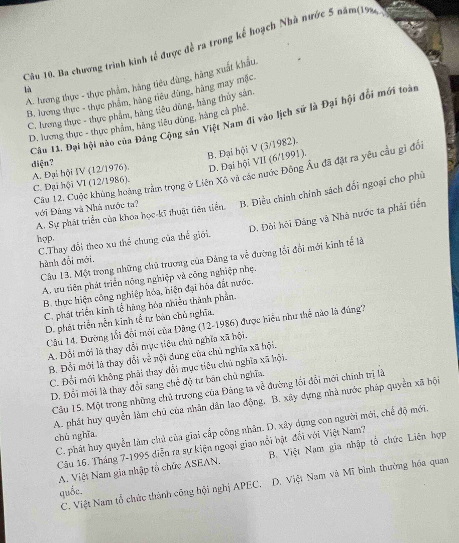 Ba chương trình kinh tế được đề ra trong kế hoạch Nhà nước 5 năm(198
A. lương thực - thực phẩm, hàng tiêu dùng, hàng xuất khẩu
lù
B. lương thực - thực phâm, hàng tiêu dùng, hàng may mặc.
C. lương thực - thực phẩm, hàng tiêu dùng, hàng thủy sản
Câu 11. Đại hội nào của Đảng Cộng sản Việt Nam đi vào lịch sử là Đại hội đổi mới toàn
D. lương thực - thực phẩm, hàng tiêu dùng, hàng cả phê.
B. Đại hội V (3/1982).
diện?
A. Đại hội IV (12/1976).
D. Đại hội VII (6/1991).
Câu 12. Cuộc khủng hoảng trầm trọng ở Liên Xô và các nước Đông Âu đã đặt ra yêu cầu gỉ đổi
C. Đại hội VI (12/1986).
A. Sự phát triển của khoa học-kĩ thuật tiên tiến. B. Điều chỉnh chính sách đối ngoại cho phù
với Đảng và Nhà nước ta?
C.Thay đổi theo xu thế chung của thế giới. D. Đòi hỏi Đảng và Nhà nước ta phải tiến
hợp.
Câu 13. Một trong những chủ trương của Đảng ta về đường lối đổi mới kinh tế là
hành đổi mới.
A. ưu tiên phát triển nông nghiệp và công nghiệp nhẹ.
B. thực hiện công nghiệp hóa, hiện đại hóa đất nước.
C. phát triển kinh tế hàng hóa nhiều thành phần.
D. phát triển nền kinh tế tư bản chủ nghĩa.
Câu 14. Đường lối đổi mới của Đảng (12-1986) được hiểu như thế nào là đúng?
A. Đổi mới là thay đổi mục tiêu chủ nghĩa xã hội.
B. Đổi mới là thay đổi về nội dung của chủ nghĩa xã hội.
C. Đổi mới không phải thay đổi mục tiêu chủ nghĩa xã hội.
D. Đổi mới là thay đổi sang chế độ tư bản chủ nghĩa.
Câu 15. Một trong những chủ trương của Đảng ta về đường lối đổi mới chính trị là
A. phát huy quyền làm chủ của nhân dân lao động. B. xây dựng nhà nước pháp quyền xã hội
C. phát huy quyền làm chủ của giai cấp công nhân. D. xây dựng con người mới, chế độ mới.
chủ nghĩa.
Câu 16. Tháng 7-1995 diễn ra sự kiện ngoại giao nổi bật đối với Việt Nam?
A. Việt Nam gia nhập tổ chức ASEAN. B. Việt Nam gia nhập tổ chức Liên hợp
C. Việt Nam tổ chức thành công hội nghị APEC. D. Việt Nam và Mĩ bình thường hóa quan
quốc.