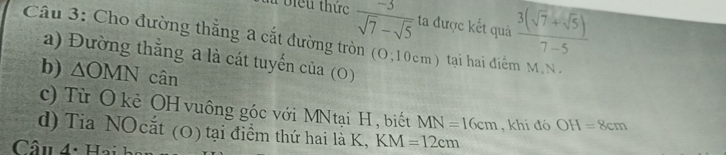 là biểu thức  (-3)/sqrt(7)-sqrt(5)  ta được kết quả  (3(sqrt(7)+sqrt(5)))/7-5 
Câu 3: Cho đường thắng a cắt đường tròn (O;10cm ) tại hai điểm M, N. 
a) Đường thắng a là cát tuyển của (0) 
b) △ OMN cân 
c) Từ Ô kẻ OH vuông góc với MNtại H, biết MN=16cm , khi đó OH=8cm
d) Tia NOcắt (0) tại điểm thứ hai là K, KM=12cm
Câu 4: Hai