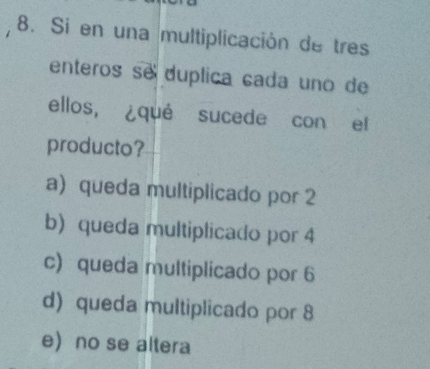 Si en una multiplicación de tres
enteros se duplica cada uno de
ellos, ¿qué sucede con el
producto?
a) queda multiplicado por 2
b) queda multiplicado por 4
c) queda multiplicado por 6
d) queda multiplicado por 8
e)no se altera