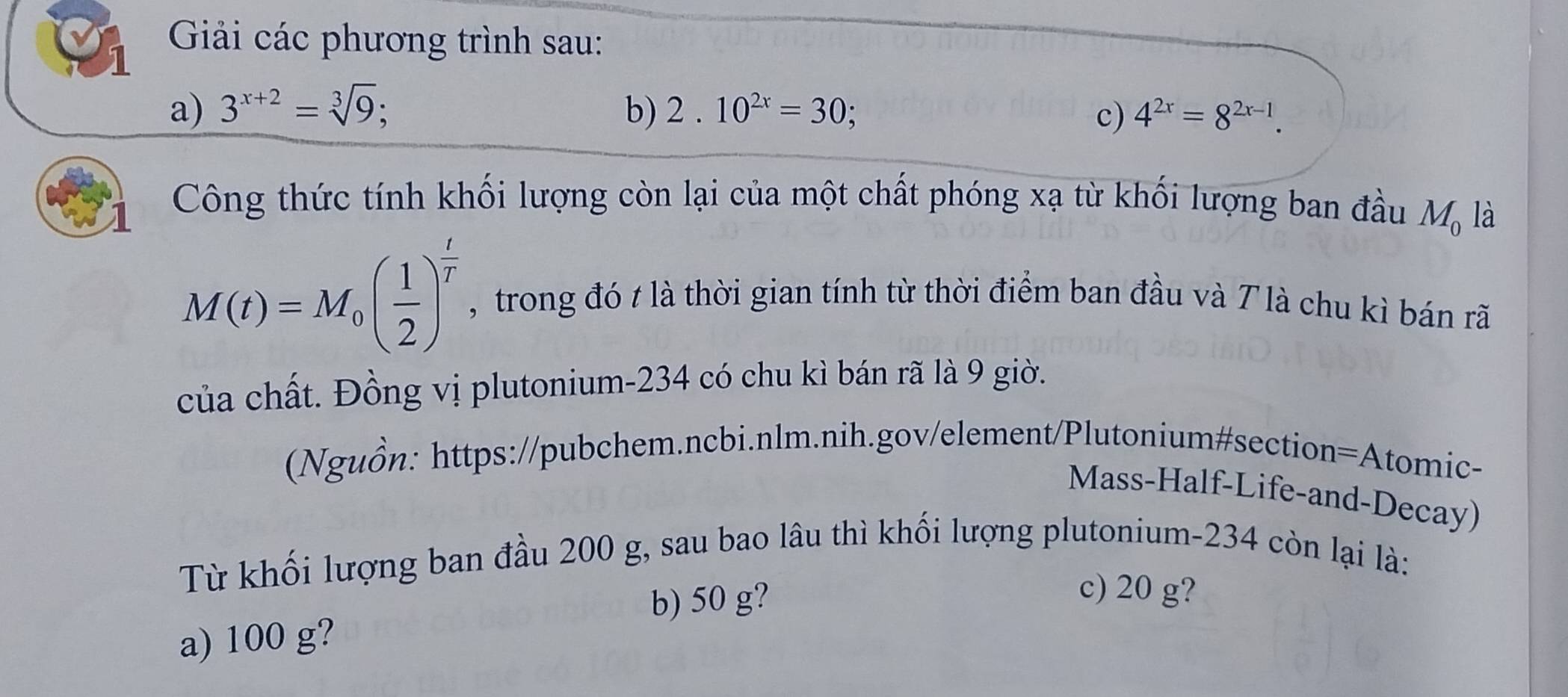 Giải các phương trình sau:
a) 3^(x+2)=sqrt[3](9); b) 2.10^(2x)=30; c) 4^(2x)=8^(2x-1). 
Công thức tính khối lượng còn lại của một chất phóng xạ từ khối lượng ban đầu M_0 là
M(t)=M_0( 1/2 )^ t/T  , trong đó t là thời gian tính từ thời điểm ban đầu và T là chu kì bán rã
của chất. Đồng vị plutonium- 234 có chu kì bán rã là 9 giờ.
(Nguồn: https://pubchem.ncbi.nlm.nih.gov/element/Plutonium#section=Atomic-
Mass-Half-Life-and-Decay)
Từ khối lượng ban đầu 200 g, sau bao lâu thì khối lượng plutonium- 234 còn lại là:
b) 50 g?
c) 20 g?
a) 100 g?