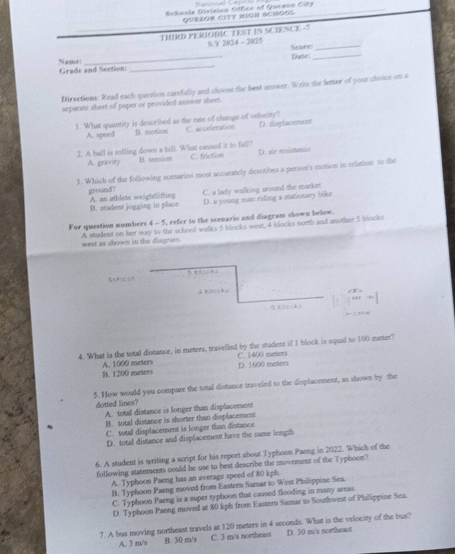 Schools Division Office of Oseson City
QUEZON CITY HIGH SCHOOL
THIRD PERIODIC TEST IN SCIENCE -7
%. V 2024 ~ 2025 Soures_
_
Name:_ Date
_
Grade and Section:
Directions: Read each question carefully and choose the best anower. Write the letter of your choise on a
separate sheet of paper or provided anower sheet.
1. What quantity is described as the rate of change of velocity?
A. speed B. motion C. accrleration D. displocement
2. A ball is rolling down a hill. What caused it to fall?
A. gravity B. tension C. triction D. air resiatance
3. Which of the following scenarios most accurately describes a person's motion in selation to the
ground?
A. an athlete weightlifting C. a lady walking sound the market
B. student jogging in place D. a young man riding a stationary bike
For question numbers 4-5 i, refer to the scenario and diagram shown below.
A student on her way to the school walks 5 blocks west, 4 blocks north and another 5 blocks
west as shown in the diagram.
School B blocks
4 blocks
Stleck s
4. What is the total distance, in meters, travelled by the student if I block is equal to 100 meter?
A. 1000 meters C. 1400 meters
B. 1200 meters D. 1600 meters
5. How would you compare the total distance traveled to the displacement, as shown by the
dotted lines?
A. total distance is longer than displacement
B. total distance is shorter than displacement
C. total displacement is longer than distance
D. total distance and displacement have the same length
6. A student is writing a script for his report about Typhoon Paeng in 2022. Which of the
following statements could he use to best describe the movement of the Typhoon?
A. Typhoon Paeng has an average speed of 80 kph.
B. Typhoon Paeng moved from Eastern Samar to West Philippine Sea.
C. Typhoon Paeng is a super typhoon that caused flooding in many areas.
D. Typhoon Paeng moved at 80 kph from Eastern Samar to Southwest of Philippine Sea.
7. A bus moving northeast travels at 120 meters in 4 seconds. What is the velocity of the bus?
A. 3 m/s B. 30 m/s C. 3 m/s northeast D. 30 m/s northeaut