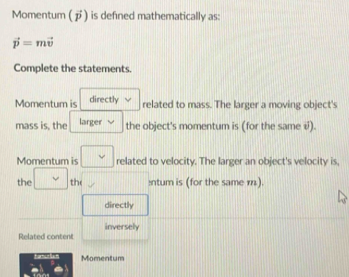 Momentum (ブ) is defined mathematically as:
vector p=mvector v
Complete the statements.
Momentum is directly related to mass. The larger a moving object's
mass is, the larger
the object's momentum is (for the same √).
Momentum is related to velocity. The larger an object's velocity is,
the the ntum is (for the same m).
directly
inversely
Related content
fotcelin Momentum