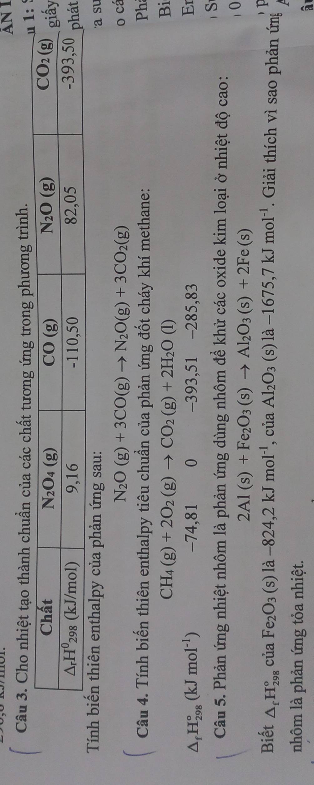 ẤN I
Câu 3. Cho nhiệt tạo thành chuẩn của các chất rong phương trình.
 
y
t
enthalpy của phản ứng sau: a su
N_2O(g)+3CO(g)to N_2O(g)+3CO_2(g) o cá
Câu 4. Tính biến thiên enthalpy tiêu chuẩn của phản ứng đốt cháy khí methane: Ph
CH_4(g)+2O_2(g)to CO_2(g)+2H_2O(l)
Bi
△ _fH_(298)°(kJmol^(-1)) -74,81 0 -393,51 -285,83
Er
Câu 5. Phản ứng nhiệt nhôm là phản ứng dùng nhôm để khử các oxide kim loại ở nhiệt độ cao:
S
10
2Al(s)+Fe_2O_3(s)to Al_2O_3(s)+2Fe(s)
Biết △ _fH_(298)° của Fe_2O_3 (s)la-824,2kJmol^(-1) , của Al_2O_3 (s)la-1675,7kJmol^(-1). Giải thích vì sao phản ứng
nhôm là phản ứng tỏa nhiệt.
â