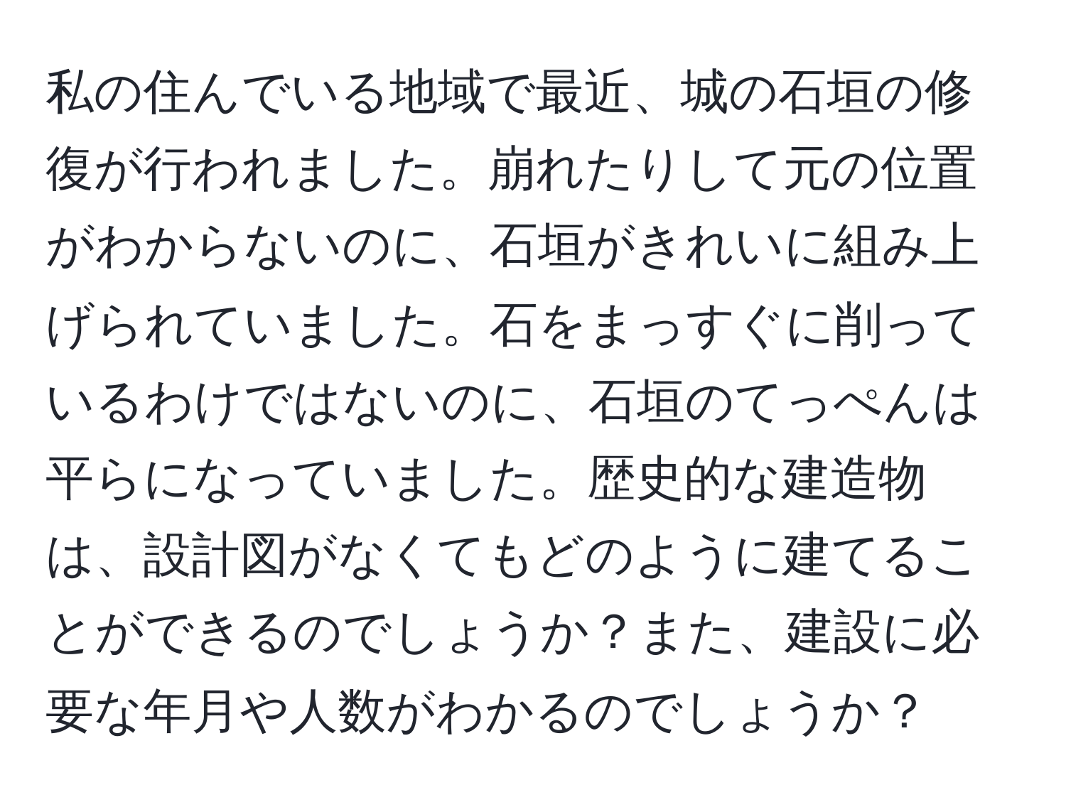 私の住んでいる地域で最近、城の石垣の修復が行われました。崩れたりして元の位置がわからないのに、石垣がきれいに組み上げられていました。石をまっすぐに削っているわけではないのに、石垣のてっぺんは平らになっていました。歴史的な建造物は、設計図がなくてもどのように建てることができるのでしょうか？また、建設に必要な年月や人数がわかるのでしょうか？