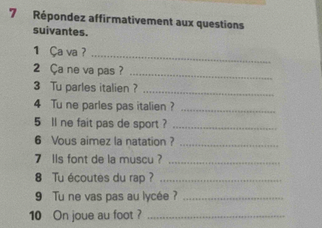 Répondez affirmativement aux questions 
suivantes. 
1 Ça va ?_ 
2 Ça ne va pas ?_ 
3 Tu parles italien ?_ 
4 Tu ne parles pas italien ?_ 
5 ll ne fait pas de sport ?_ 
6 Vous aimez la natation ?_ 
7 IIs font de la muscu ?_ 
8 Tu écoutes du rap ?_ 
9 Tu ne vas pas au lycée ?_ 
10 On joue au foot ?_