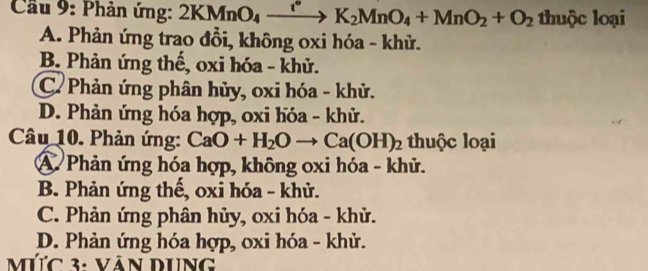 Cầu 9: Phản ứng: 2KMnO_4xrightarrow K_2MnO_4+MnO_2+O_2 thuộc loại
A. Phản ứng trao đổi, không oxi hóa - khử.
B. Phản ứng thế, oxi hóa - khử.
C. Phản ứng phân hủy, oxi hóa - khử.
D. Phản ứng hóa hợp, oxi hóa - khử.
Câu 10. Phản ứng: CaO+H_2Oto Ca(OH)_2 thuộc loại
A Phản ứng hóa hợp, không oxi hóa - khử.
B. Phản ứng thế, oxi hóa - khử.
C. Phản ứng phân hủy, oxi hóa - khử.
D. Phản ứng hóa hợp, oxi hóa - khử.
MƯc 3: VâN DUng