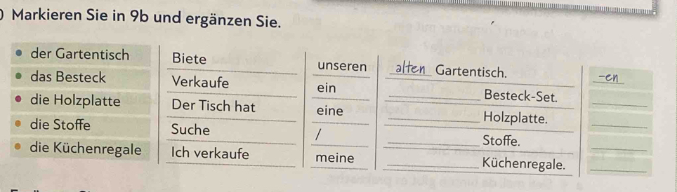 Markieren Sie in 9b und ergänzen Sie. 
_ 
der Gartentisch Biete unseren _at Gartentisch. 
das Besteck Verkaufe ein Besteck-Set. 
die Holzplatte Der Tisch hat _eine __Holzplatte.__ 
die Stoffe Suche _/ 
_Stoffe. 
die Küchenregale Ich verkaufe __meine _Küchenregale.__