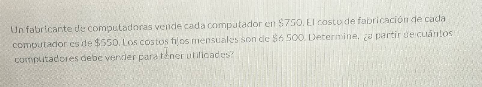 Un fabricante de computadoras vende cada computador en $750. El costo de fabricación de cada 
computador es de $550. Los costos fijos mensuales son de $6 500. Determine, ¿a partir de cuántos 
computadores debe vender para toner utilidades?