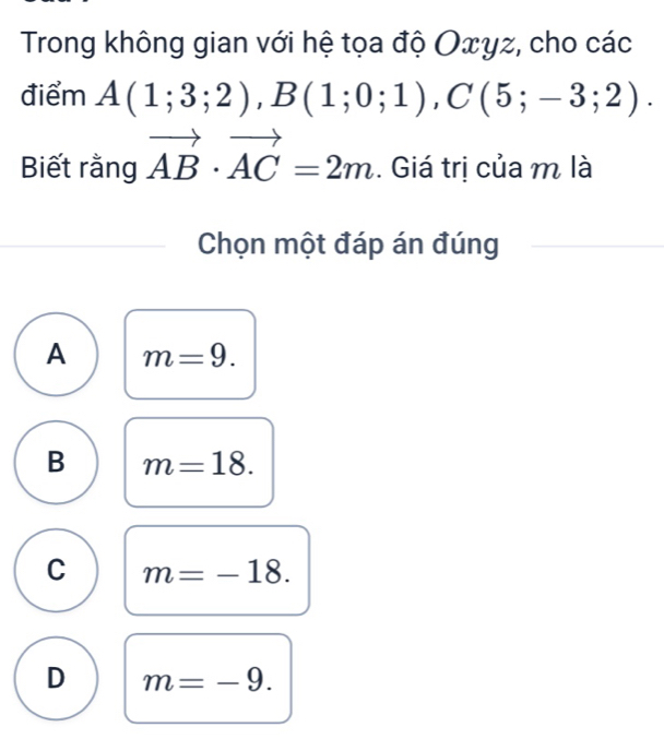 Trong không gian với hệ tọa độ Οxyz, cho các
điểm A(1;3;2), B(1;0;1), C(5;-3;2). 
Biết rằng vector AB· vector AC=2m. Giá trị của m là
Chọn một đáp án đúng
A m=9.
B m=18.
C m=-18.
D m=-9.