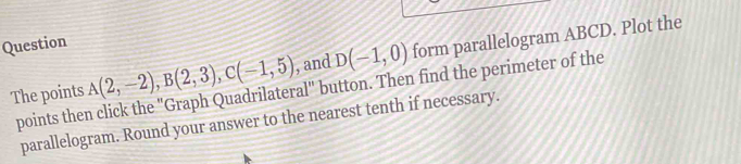 A(2,-2), B(2,3), C(-1,5) , and D(-1,0) form parallelogram ABCD. Plot the 
Question 
The points points then click the "Graph Quadrilateral" button. Then find the perimeter of the 
parallelogram. Round your answer to the nearest tenth if necessary.