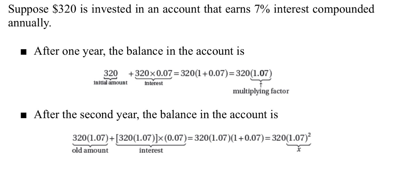 Suppose $320 is invested in an account that earns 7% interest compounded 
annually. 
After one year, the balance in the account is
320+320* 0.07=320(1+0.07)=320(1.07)
initial amount Interest 
multiplying factor 
After the second year, the balance in the account is
320(1.07)+[320(1.07)]* (0.07)=320(1.07)(1+0.07)=320(1.07)^2
old amount interest