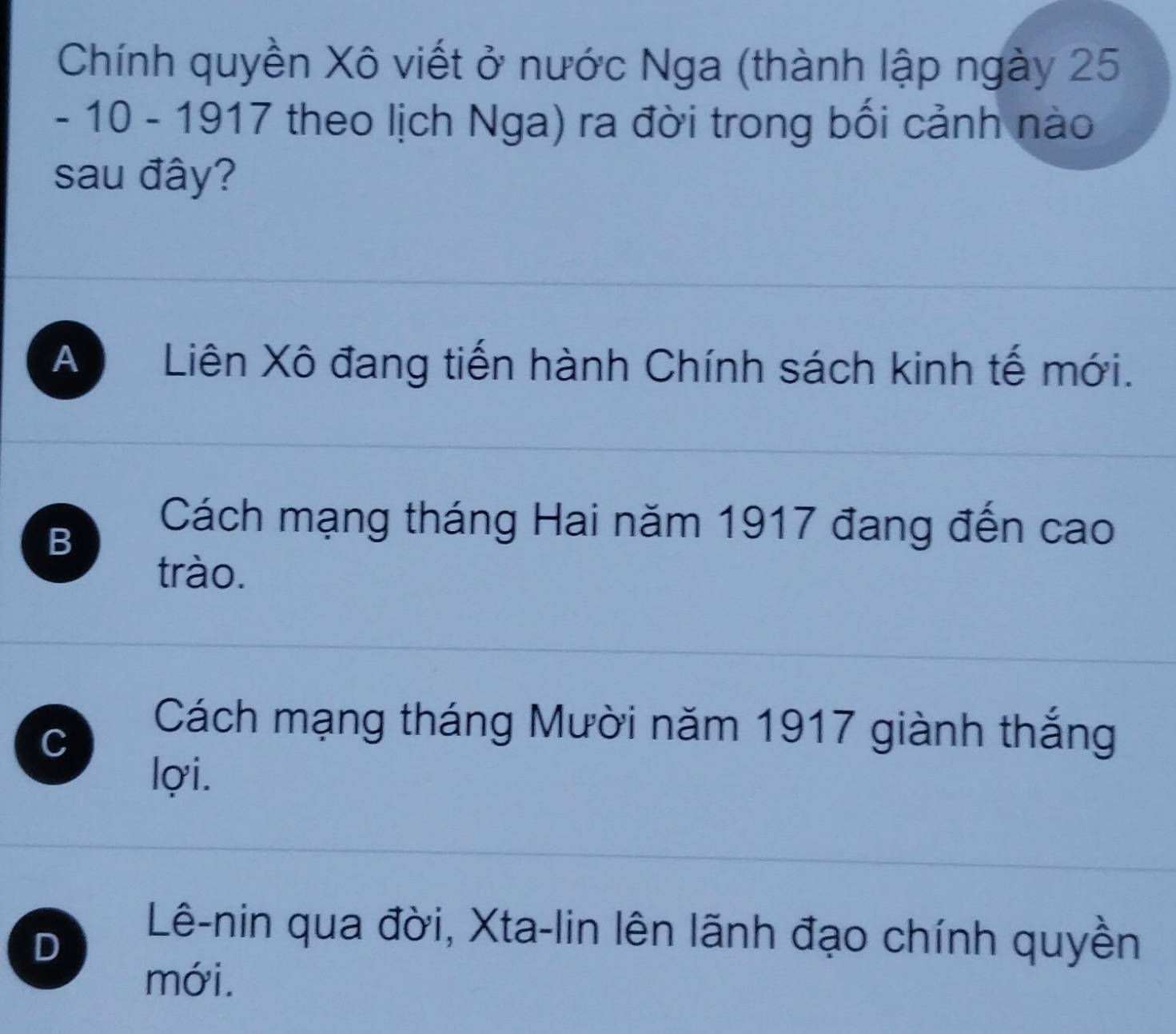 Chính quyền Xô viết ở nước Nga (thành lập ngày 25
- 10 - 1917 theo lịch Nga) ra đời trong bối cảnh nào
sau đây?
A Liên Xô đang tiến hành Chính sách kinh tế mới.
B
Cách mạng tháng Hai năm 1917 đang đến cao
trào.
C
Cách mạng tháng Mười năm 1917 giành thắng
lợi.
D
Lê-nin qua đời, Xta-lin lên lãnh đạo chính quyền
mới.