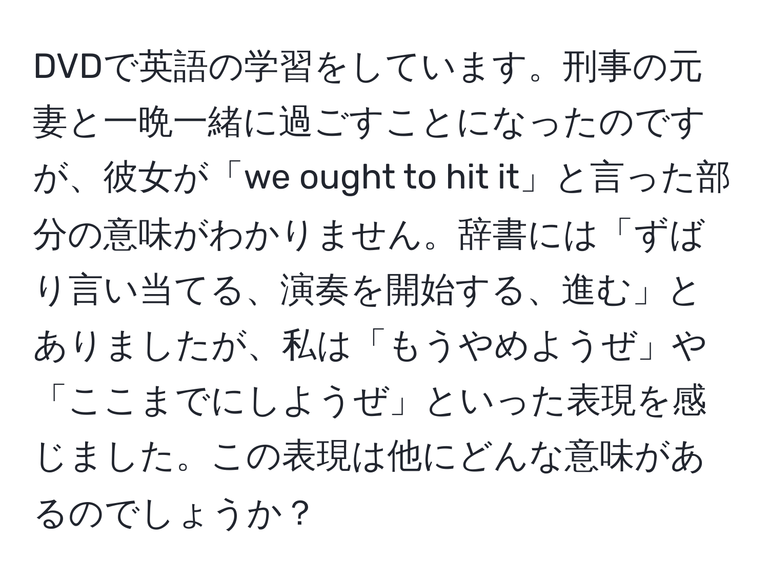 DVDで英語の学習をしています。刑事の元妻と一晩一緒に過ごすことになったのですが、彼女が「we ought to hit it」と言った部分の意味がわかりません。辞書には「ずばり言い当てる、演奏を開始する、進む」とありましたが、私は「もうやめようぜ」や「ここまでにしようぜ」といった表現を感じました。この表現は他にどんな意味があるのでしょうか？