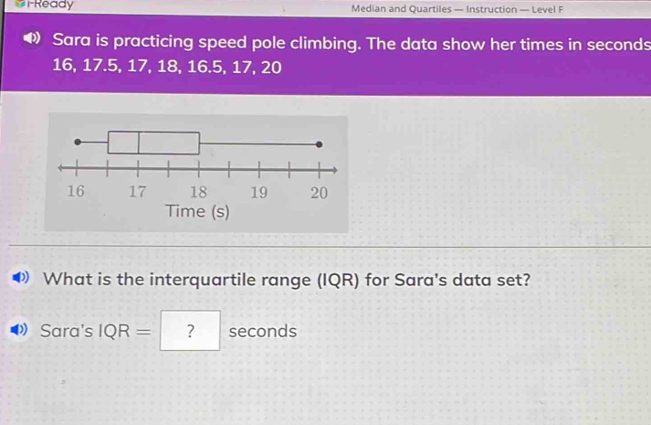 #i-Ready Median and Quartiles — Instruction — Level F 
Sara is practicing speed pole climbing. The data show her times in seconds
16, 17.5, 17, 18, 16.5, 17, 20
Time (s) 
What is the interquartile range (IQR) for Sara's data set? 
Sara's IQR= ? seconds