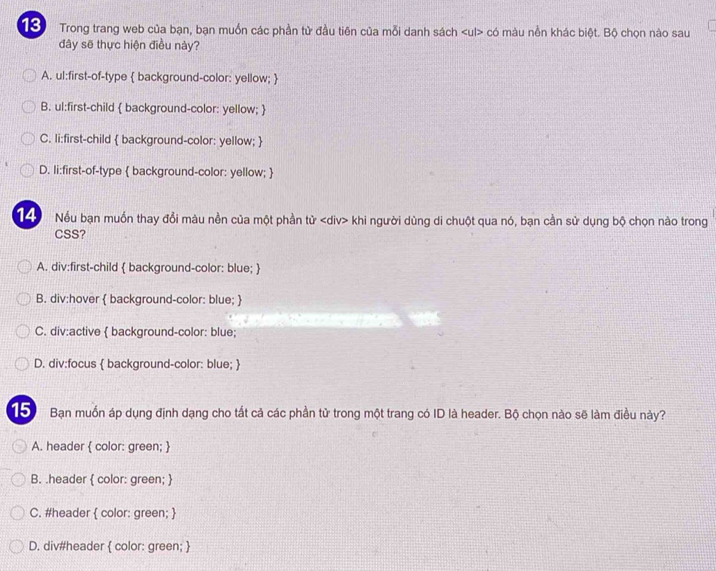 Trong trang web của bạn, bạn muốn các phần tử đầu tiên của mỗi danh sách có màu nền khác biệt. Bộ chọn nào sau
đây sẽ thực hiện điều này?
A. ul:first-of-type  background-color: yellow; 
B. ul:first-child  background-color: yellow; 
C. li:first-child  background-color: yellow; 
D. li:first-of-type  background-color: yellow; 
14 Nếu bạn muốn thay đổi màu nền của một phần tử khi người dùng di chuột qua nó, bạn cần sử dụng bộ chọn nào trong
CSS?
A. div:first-child  background-color: blue; 
B. div:hover  background-color: blue; 
C. div:active  background-color: blue;
D. div:focus  background-color: blue; 
15) Bạn muốn áp dụng định dạng cho tất cả các phần tử trong một trang có ID là header. Bộ chọn nào sẽ làm điều này?
A. header  color: green; 
B. .header  color: green; 
C. #header  color: green; 
D. div#header  color: green; 