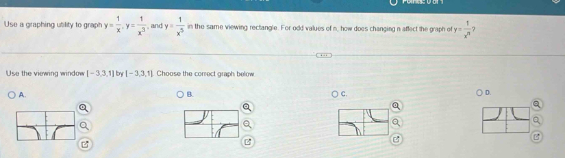 Use a graphing utility to graph y= 1/x , y= 1/x^3  , and y= 1/x^5  in the same viewing rectangle. For odd values of n, how does changing n affect the graph of y= 1/x^n 
Use the viewing window [-3,3,1] by [-3,3,1] Choose the correct graph below
A.
B.
C.
D.