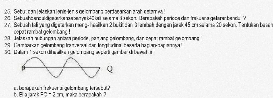 Sebut dan jelaskan jenis-jenis gelombang berdasarkan arah getarnya ! 
26. Sebuahbanduldigetarkansebanyak40kali selama 8 sekon. Berapakah periode dan frekuensigetaranbandul ? 
27. Sebuah tali yang digetarkan meng- hasilkan 2 bukit dan 3 lembah dengan jarak 45 cm selama 20 sekon. Tentukan besar 
cepat rambat gelombang ! 
28. Jelaskan hubungan antara periode, panjang gelombang, dan cepat rambat gelombang ! 
29. Gambarkan gelombang tranversal dan longitudinal beserta bagian-bagiannya ! 
30. Dalam 1 sekon dihasilkan gelombang seperti gambar di bawah ini
Q
a. berapakah frekuensi gelombang tersebut? 
b. Bila jarak PQ=2cm , maka berapakah ?