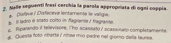 Nelle seguenti frasi cerchia la parola appropriata di ogni coppia.
a. Disfava / Disfaceva lentamente le valigie.
b. Il ladro è stato colto in flagrante | fragrante.
c. Riparando il televisore, I’ho scassato / scassinato completamente.
d. Questa foto ritratta | ritrae mio padre nel giorno della laurea.