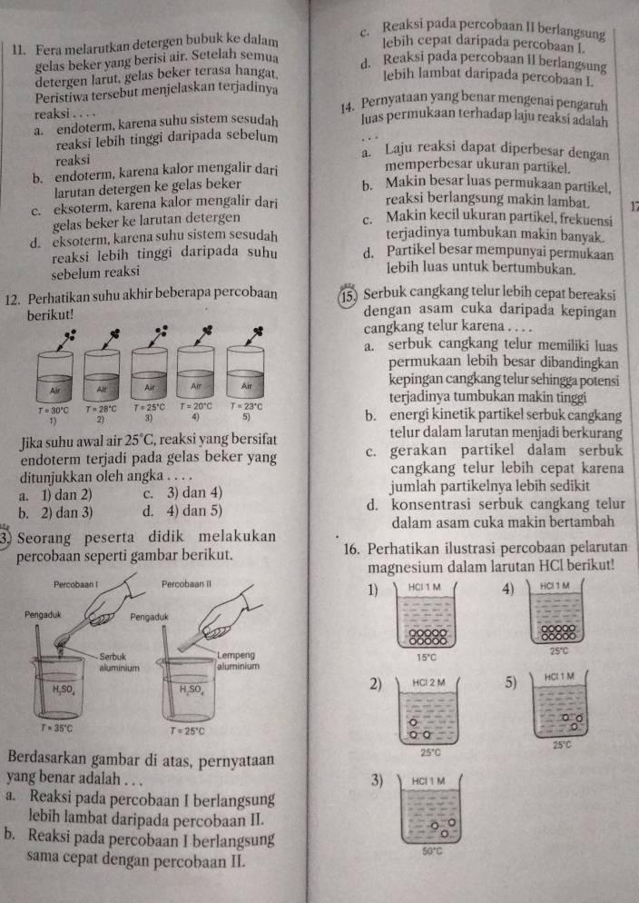 c. Reaksi pada percobaan II berlangsung
11. Fera melarutkan detergen bubuk ke dalam lebih cepat daripada percobaan I.
gelas beker yang berisi air. Setelah semua d. Reaksi pada percobaan II berlangsung
detergen larut. gelas beker terasa hangat lebih lambat daripada percobaan L
Peristiwa tersebut menjelaskan terjadinya
reaksi . . . .
14. Pernyataan yang benar mengenai pengaruh
a. endoterm, karena suhu sistem sesudah luas permukaan terhadap laju reaksi adalah
reaksi lebih tinggi daripada sebelum
reaksi
a. Laju reaksi dapat diperbesar dengan
b. endoterm, karena kalor mengalir dari
memperbesar ukuran partikel.
larutan detergen ke gelas beker
b. Makin besar luas permukaan partikel,
reaksi berlangsung makin lambat.
c. eksoterm, karena kalor mengalir dari 17
gelas beker ke larutan detergen
c. Makin kecil ukuran partikel, frekuensi
d. eksoterm, karena suhu sistem sesudah terjadinya tumbukan makin banyak.
reaksi lebih tinggi daripada suhu d. Partikel besar mempunyai permukaan
sebelum reaksi
lebih luas untuk bertumbukan.
12. Perhatikan suhu akhir beberapa percobaan 15) Serbuk cangkang telur lebih cepat bereaksi
berikut! dengan asam cuka daripada kepingan
cangkang telur karena . . . .
a. serbuk cangkang telur memiliki luas
permukaan lebih besar dibandingkan
kepingan cangkang telur sehingga potensi
terjadinya tumbukan makin tinggi
b. energi kinetik partikel serbuk cangkang
Jika suhu awal air 25°C , reaksi yang bersifat
telur dalam larutan menjadi berkurang
endoterm terjadi pada gelas beker yang c. gerakan partikel dalam serbuk
ditunjukkan oleh angka . . . . cangkang telur lebih cepat karena
a. 1) dan 2) c. 3) dan 4) jumlah partikelnya lebih sedikit
b. 2) dan 3) d. 4) dan 5) d. konsentrasi serbuk cangkang telur
dalam asam cuka makin bertambah
3) Seorang peserta didik melakukan
percobaan seperti gambar berikut. 16. Perhatikan ilustrasi percobaan pelarutan
magnesium dalam larutan HCl berikut!
HCl 1 M 4) HCl 1M
1)
15°C
25°C
2) HCl 2 M 5) HCl 1 M
。
25℃C
Berdasarkan gambar di atas, pernyataan
25°C
3)
yang benar adalah . . . HCl 1 M
a. Reaksi pada percobaan I berlangsung
lebih lambat daripada percobaan II.
b. Reaksi pada percobaan I berlangsung
50°C
sama cepat dengan percobaan II.