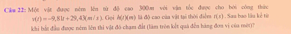 Một vật được ném lên từ độ cao 300m với vận tốc được cho bởi công thức
v(t)=-9,81t+29,43(m/s). Gọi h(t)(m) là độ cao của vật tại thời điểm t(s). Sau bao lâu kể từ 
khi bắt đầu được ném lên thì vật đó chạm đất (làm tròn kết quả đến hàng đơn vị của mét)?