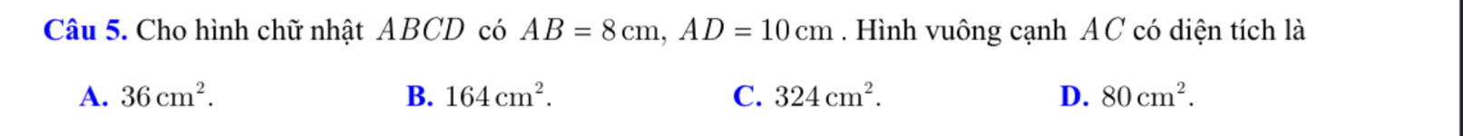 Cho hình chữ nhật ABCD có AB=8cm, AD=10cm. Hình vuông cạnh AC có diện tích là
A. 36cm^2. B. 164cm^2. C. 324cm^2. D. 80cm^2.