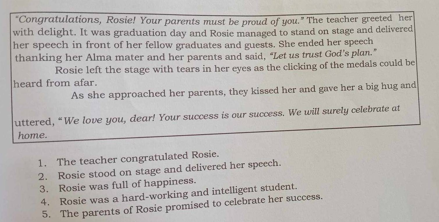 “Congratulations, Rosie! Your parents must be proud of you.” The teacher greeted her 
with delight. It was graduation day and Rosie managed to stand on stage and delivered 
her speech in front of her fellow graduates and guests. She ended her speech 
thanking her Alma mater and her parents and said, “Let us trust God’s plan.” 
Rosie left the stage with tears in her eyes as the clicking of the medals could be 
heard from afar. 
As she approached her parents, they kissed her and gave her a big hug and 
uttered, “We love you, dear! Your success is our success. We will surely celebrate at 
home. 
1. The teacher congratulated Rosie. 
2. Rosie stood on stage and delivered her speech. 
3. Rosie was full of happiness. 
4. Rosie was a hard-working and intelligent student. 
5. The parents of Rosie promised to celebrate her success.