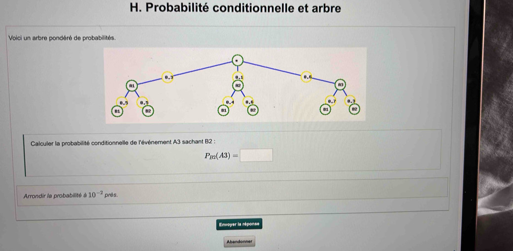 Probabilité conditionnelle et arbre 
Voici un arbre pondéré de probabilités. 
Calculer la probabilité conditionnelle de l'événement A3 sachant B2 :
P_B2(A3)=□
Arrondir la probabilité à 10^(-2) près. 
Envoyer la réponse 
Abandonner