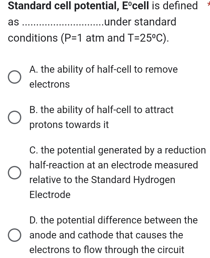 Standard cell potential, E° cell is defined
as _under standard
conditions (P=1 atm and T=25°C).
A. the ability of half-cell to remove
electrons
B. the ability of half-cell to attract
protons towards it
C. the potential generated by a reduction
half-reaction at an electrode measured
relative to the Standard Hydrogen
Electrode
D. the potential difference between the
anode and cathode that causes the
electrons to flow through the circuit