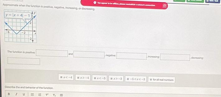 You appear to be offline, plaase reestablish a notwork connection.
Approximate when the function is positive, negative, increasing, or decreasing.
The function is positive: □ ;and□ b_2n □ increasing: □ decreasing:
□
x ::x>-4 = x ::x>-3 =-5 = for all real numbers
Describe the end behavior of the function.
B I u = T,