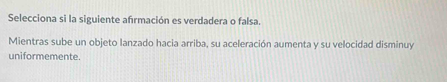 Selecciona si la siguiente afrmación es verdadera o falsa. 
Mientras sube un objeto lanzado hacia arriba, su aceleración aumenta y su velocidad disminuy 
uniformemente.