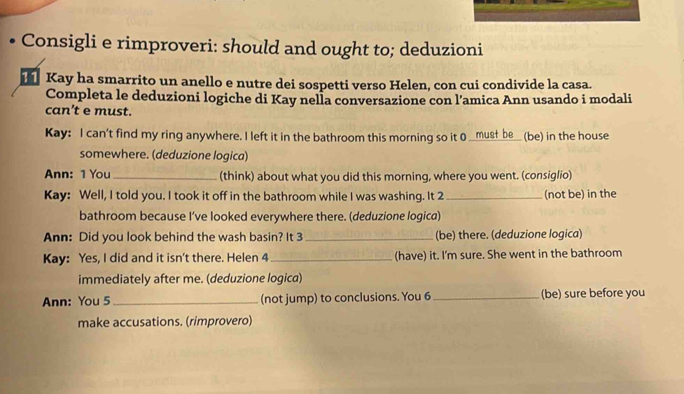 Consigli e rimproveri: should and ought to; deduzioni 
Kay ha smarrito un anello e nutre dei sospetti verso Helen, con cui condivide la casa. 
Completa le deduzioni logiche di Kay nella conversazione con l’amica Ann usando i modali 
can’t e must. 
Kay: I can't find my ring anywhere. I left it in the bathroom this morning so it 0 __musf be_ (be) in the house 
somewhere. (deduzione logica) 
Ann: 1 You_ (think) about what you did this morning, where you went. (consiglio) 
Kay: Well, I told you. I took it off in the bathroom while I was washing. It 2 _(not be) in the 
bathroom because I’ve looked everywhere there. (deduzione logica) 
Ann: Did you look behind the wash basin? It 3 _(be) there. (deduzione logica) 
Kay: Yes, I did and it isn't there. Helen 4_ (have) it. I'm sure. She went in the bathroom 
immediately after me. (deduzione logica) 
Ann: You 5_ (not jump) to conclusions. You 6 _(be) sure before you 
make accusations. (rimprovero)