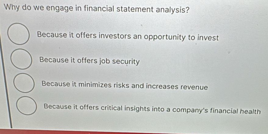 Why do we engage in financial statement analysis?
Because it offers investors an opportunity to invest
Because it offers job security
Because it minimizes risks and increases revenue
Because it offers critical insights into a company's financial health