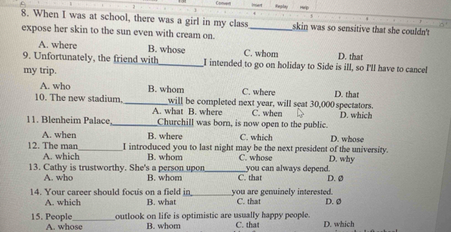 Convent Insert
2 Replay Help
4
5
8. When I was at school, there was a girl in my class skin was so sensitive that she couldn't
expose her skin to the sun even with cream on._
A. where B. whose C. whom D. that
9. Unfortunately, the friend with_ I intended to go on holiday to Side is ill, so I'll have to cancel
my trip.
A. who B. whom C. where D. that
10. The new stadium,_ will be completed next year, will seat 30,000 spectators.
A. what B. where C. when D. which
11. Blenheim Palace._ Churchill was born, is now open to the public.
A. when B. where C. which D. whose
12. The man _I introduced you to last night may be the next president of the university.
A. which B. whom C. whose D. why
13. Cathy is trustworthy. She's a person upon_ you can always depend.
A. who B. whom C. that D. Ø
14. Your career should focus on a field in_ you are genuinely interested.
A. which B. what C. that D. Ø
15. People_ outlook on life is optimistic are usually happy people.
A. whose B. whom C. that D. which