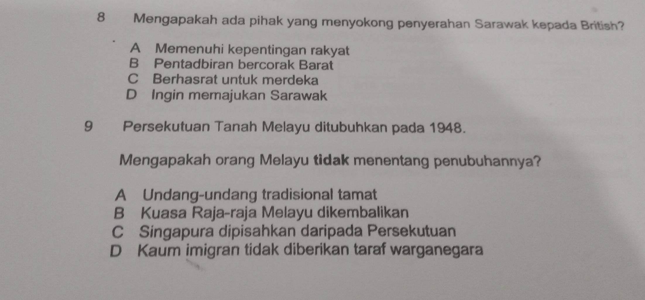 Mengapakah ada pihak yang menyokong penyerahan Sarawak kepada British?
A Memenuhi kepentingan rakyat
B Pentadbiran bercorak Barat
C Berhasrat untuk merdeka
D Ingin memajukan Sarawak
9 Persekutuan Tanah Melayu ditubuhkan pada 1948.
Mengapakah orang Melayu tidak menentang penubuhannya?
A Undang-undang tradisional tamat
B Kuasa Raja-raja Melayu dikembalikan
C Singapura dipisahkan daripada Persekutuan
D Kaum imigran tidak diberikan taraf warganegara