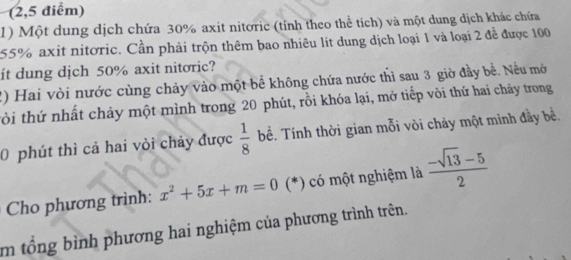 (2,5 điểm) 
1) Một dung dịch chứa 30% axit nitơric (tính theo thể tích) và một dung dịch khác chứa
55% axit nitơric. Cần phải trộn thêm bao nhiêu lít dung dịch loại 1 và loại 2 đễ được 100
it dung dịch 50% axit nitoric? 
2) Hai vòi nước cùng chảy vào một bề không chứa nước thì sau 3 giờ đầy bề. Nều mở 
tòi thứ nhất chảy một mình trong 20 phút, rồi khóa lại, mở tiếp vòi thứ hai chảy trong 
0 phút thì cả hai vòi chảy được  1/8  bể. Tính thời gian mỗi vòi chảy một mình đầy bề. 
Cho phương trình: x^2+5x+m=0 (*) có một nghiệm là  (-sqrt(13)-5)/2 
m tổng bình phương hai nghiệm của phương trình trên.