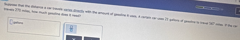 travels 270 miles, how much gasoline does it need? 
Suppose that the distance a car travels varies directly with the amount of gasoline it uses. A certain car uses 21 gallons of gasoline to travel 567 miles. If the car
gallons
 □ /□  