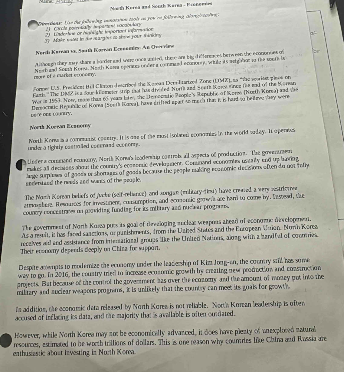 Name:_
North Korea and South Korea - Economies
Directions: Use the following annotation tools as you're following along/reading:
1) Circle potentially important vocabulary
2) Underline or highlight important information
3) Make notes in the margins to show your thinking
North Korean vs. South Korean Economies; An Overview
Although they may share a border and were once united, there are big differences between the economies of
North and South Korea. North Korea operates under a command economy, while its neighbor to the south is
more of a market economy.
Former U.S. President Bill Clinton described the Korean Demilitarized Zone (DMZ), as “the scariest place on
Earth.” The DMZ is a four-kilometer strip that has divided North and South Korea since the end of the Korean
War in 1953. Now, more than 65 years later, the Democratic People’s Republic of Korea (North Korea) and the
Democratic Republic of Korea (South Korea), have drifted apart so much that it is hard to believe they were
once one country.
North Korean Economy
North Korea is a communist country. It is one of the most isolated economies in the world today. It operates
under a tightly controlled command economy.
Under a command economy, North Korea's leadership controls all aspects of production. The government
makes all decisions about the country's economic development. Command economies usually end up having
large surpluses of goods or shortages of goods because the people making economic decisions often do not fully
understand the needs and wants of the people.
The North Korean beliefs of juche (self-reliance) and songun (military-first) have created a very restrictive
atmosphere. Resources for investment, consumption, and economic growth are hard to come by. Instead, the
country concentrates on providing funding for its military and nuclear programs.
The government of North Korea puts its goal of developing nuclear weapons ahead of economic development.
As a result, it has faced sanctions, or punishments, from the United States and the European Union. North Korea
receives aid and assistance from international groups like the United Nations, along with a handful of countries.
Their economy depends deeply on China for support.
Despite attempts to modernize the economy under the leadership of Kim Jong-un, the country still has some
way to go. In 2016, the country tried to increase economic growth by creating new production and construction
projects. But because of the control the government has over the economy and the amount of money put into the
military and nuclear weapons programs, it is unlikely that the country can meet its goals for growth.
In addition, the economic data released by North Korea is not reliable. North Korean leadership is often
accused of inflating its data, and the majority that is available is often outdated.
However, while North Korea may not be economically advanced, it does have plenty of unexplored natural
resources, estimated to be worth trillions of dollars. This is one reason why countries like China and Russia are
enthusiastic about investing in North Korea.