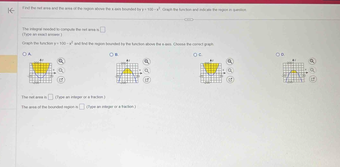 Find the net area and the area of the region above the x-axis bounded by y=100-x^2 Graph the function and indicate the region in question
The integral needed to compute the net area is □ 
(Type an exact answer.)
Graph the function y=100-x^2 and find the region bounded by the function above the x-axis. Choose the correct graph.
A. B. C. D.

The net area is □ (Type an integer or a fraction.)
The area of the bounded region is □ (Type an integer or a fraction.)