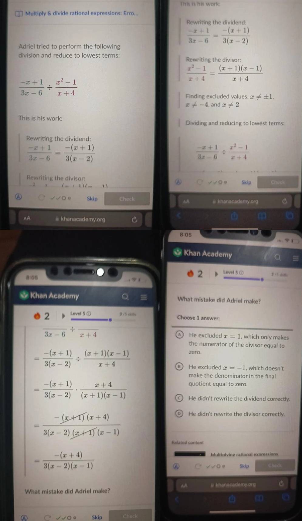 This is his work:
Multiply & divide rational expressions: Erro...
Rewriting the dividend:
 (-x+1)/3x-6 = (-(x+1))/3(x-2) 
Adriel tried to perform the following
division and reduce to lowest terms:
Rewriting the divisor:
 (x^2-1)/x+4 = ((x+1)(x-1))/x+4 
 (-x+1)/3x-6 /  (x^2-1)/x+4 
Finding excluded values: x!= ± 1,
x!= -4 , and x!= 2
This is his work:
Dividing and reducing to lowest terms:
Rewriting the dividend:
 (-x+1)/3x-6 = (-(x+1))/3(x-2) 
 (-x+1)/3x-6 /  (x^2-1)/x+4 
Rewriting the divisor:
Skip Chack
Skip Check @ khanacademy.org C^(A
AA @ khanacademy.org
m
8:05
Khan Academy
B1G
2 Level 5 ①
$ /5 skifle
Khan Academy What mistake did Adriel make?
2 Level 5 ① 8 /5 ski Choose 1 answer:
frac )3x-6/ frac x+4 He excluded x=1 , which only makes
the numerator of the divisor equal to
= (-(x+1))/3(x-2) /  ((x+1)(x-1))/x+4 
zero.
He excluded x=-1 , which doesn't
make the denominator in the fínal
= (-(x+1))/3(x-2) ·  (x+4)/(x+1)(x-1) 
quotient equal to zero.
He didn't rewrite the dividend correctly.
= (-(x+1)(x+4))/3(x-2)(x+1)(x-1) 
He didn't rewrite the divisor correctly.
Related content
= (-(x+4))/3(x-2)(x-1) 
Multiplving rational expressions
Skip Check
nA @ khanacademy.org C
What mistake did Adriel make?
m t0
A
Skip Check