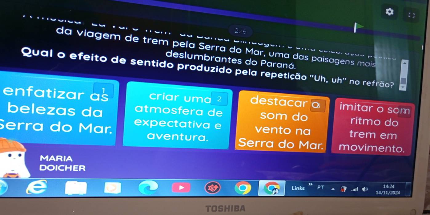 da viagem de trêm pela Serra do Mar, uma das paisagens mais 
deslumbrantes do Paraná. 
Qual o efeito de sentido produzido pela repetição ''Uh, uh'' no refrão? 
enfatizar as criar uma ² destacar a imitar o som 
belezas da atmosfera de som do ritmo do 
Serra do Mar. 
expectativa e vento na trem em 
aventura. Serra do Mar. movimento. 
MARIA 
DOICHER 
Links 14:24 
14/11/2024 
TOSHIBA