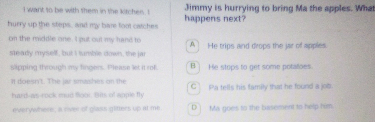 want to be with them in the kitchen. I Jimmy is hurrying to bring Ma the apples. What
happens next?
hurry up the steps, and my bare foot catches
on the middle one. I put out my hand to
A] He trips and drops the jar of apples.
steady myself, but I tumble down, the jar
slipping through my fingers. Please let it roll. B) He stops to get some potatoes.
It doesn't. The jar smashes on the
C Pa tells his family that he found a job.
hard-as-rock mud floor. Bits of apple fly
everywhere; a river of glass glitters up at me. D ] Ma goes to the basement to help him.