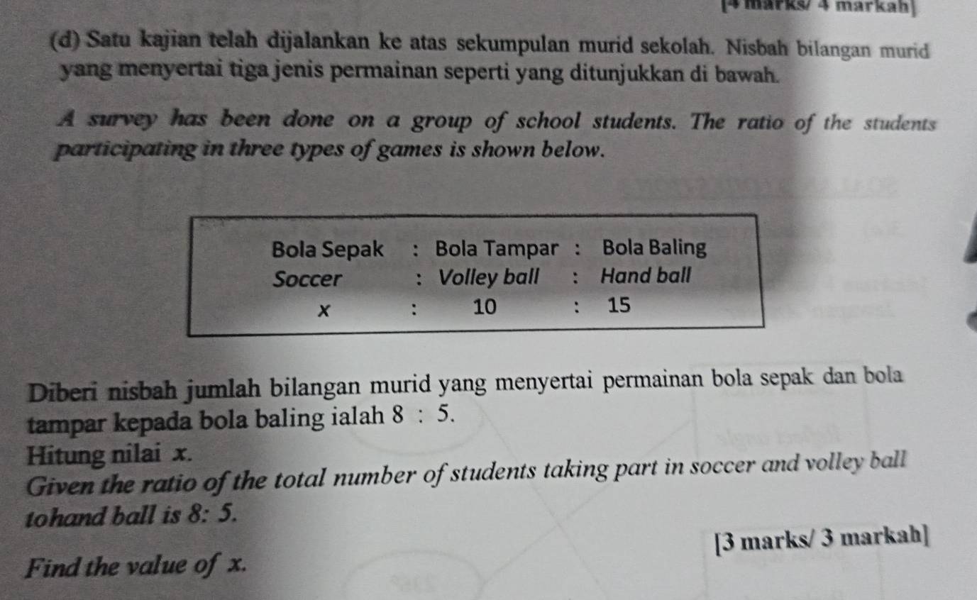 [4 märks/ 4 markah] 
(d) Satu kajian telah dijalankan ke atas sekumpulan murid sekolah. Nisbah bilangan murid 
yang menyertai tiga jenis permainan seperti yang ditunjukkan di bawah. 
A survey has been done on a group of school students. The ratio of the students 
participating in three types of games is shown below. 
Diberi nisbah jumlah bilangan murid yang menyertai permainan bola sepak dan bola 
tampar kepada bola baling ialah 8:5. 
Hitung nilai x. 
Given the ratio of the total number of students taking part in soccer and volley ball 
tohand ball is 8:5. 
Find the value of x. [3 marks/ 3 markah]