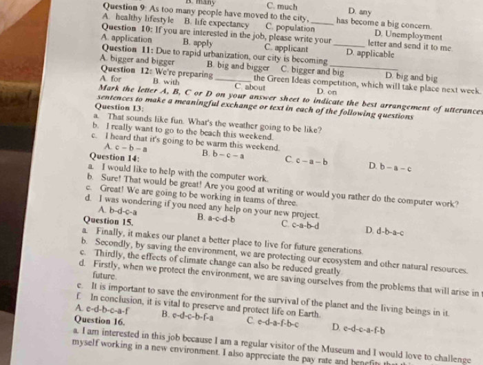 B. many C. much
D. any
Question 9: As too many people have moved to the city, has become a big concern.
A. healthy lifestyle B. life expectancy C. population_ D. Unemployment
Question 10: If you are interested in the job, please write your letter and send it to me.
A. application B. apply C. applicant _D. applicable
Question 11: Due to rapid urbanization, our city is becoming
A. bigger and bigger B. big and bigger C. bigger and big D. big and big
Question 12: We're preparing the Green Ideas competition, which will take place next week.
A. for B. with C about D. on
Mark the letter A, B, C or D on your answer sheet to indicate the best arrangement of utterances
Question 13:
sentences to make a meaningful exchange or text in each of the following questions
a. That sounds like fun. What's the weather going to be like?
b. I really want to go to the beach this weekend.
c. I heard that it's going to be warm this weekend.
A. c-b-a
Question 14: B. b-c-a C. c-a-b D. b-a-c
a. I would like to help with the computer work.
b. Sure! That would be great! Are you good at writing or would you rather do the computer work?
c. Great! We are going to be working in teams of three.
d. I was wondering if you need any help on your new project.
A. b-d-c-a
Question 15. B. a-c-d-b C c-a-b-d D. d-b-a-c
a. Finally, it makes our planet a better place to live for future generations.
b. Secondly, by saving the environment, we are protecting our ecosystem and other natural resources.
c. Thirdly, the effects of climate change can also be reduced greatly
future
d. Firstly, when we protect the environment, we are saving ourselves from the problems that will arise in
e. It is important to save the environment for the survival of the planet and the living beings in it
f In conclusion, it is vital to preserve and protect life on Earth.
A. e-d-b-c-a-f B. c- d-c-h fa C. c-d-a-f-b- D. e-d-c-a-f-b
Question 16.
a. I am interested in this job because I am a regular visitor of the Museum and I would love to challenge
myself working in a new environment. I also appreciate the pay rate and benefin t
