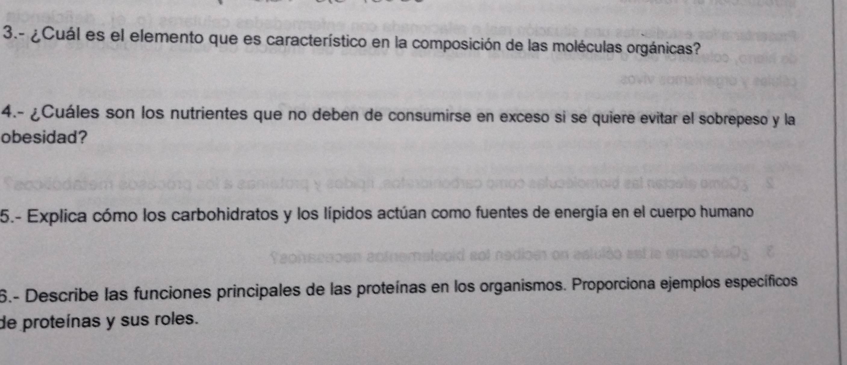 3.- ¿ Cuál es el elemento que es característico en la composición de las moléculas orgánicas? 
4.- ¿Cuáles son los nutrientes que no deben de consumirse en exceso si se quiere evitar el sobrepeso y la 
obesidad? 
5.- Explica cómo los carbohidratos y los lípidos actúan como fuentes de energía en el cuerpo humano 
6.- Describe las funciones principales de las proteínas en los organismos. Proporciona ejemplos específicos 
de proteínas y sus roles.